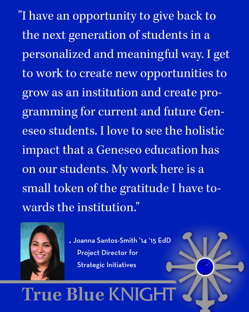 Photo of Joanna Santos-Smith ’14 ‘15 with quote "What does it mean to be a SUNY Geneseo alum who has chosen to work at your alma mater?  "I have an opportunity to give back to the next generation of students in a personalized and meaningful way. I get to work to create new opportunities to grow as an institution and create programming for current and future Geneseo students. I love to see the holistic impact that a Geneseo education has on our students. My work here is a small token of the gratitude I have towards the institution."