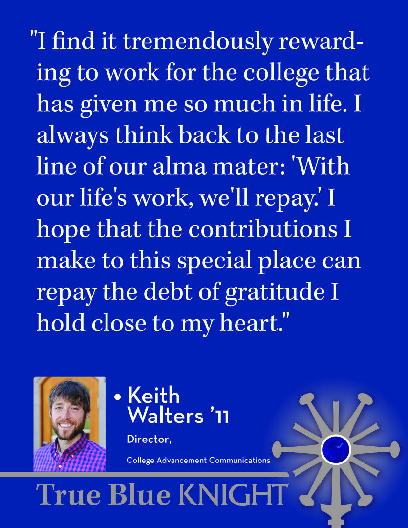 Photo of Keith Walters ’11 with quote "What does it mean to you to be a SUNY Geneseo alum who has chosen to work at your alma mater? "I find it tremendously rewarding to work for the college that has given me so much in life. I always think back to the last line of our alma mater: 'With our life's work, we'll repay.' I hope that the contributions I make to this special place can repay the debt of gratitude I hold close to my heart."